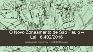 O Novo Zoneamento de São Paulo –
Lei 16.402/2016
Associação Comercial – Distrital Sudeste
 
