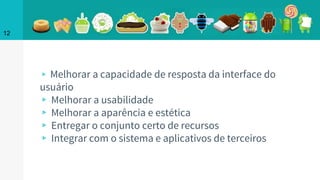 ▹ Melhorar a capacidade de resposta da interface do
usuário
▹ Melhorar a usabilidade
▹ Melhorar a aparência e estética
▹ Entregar o conjunto certo de recursos
▹ Integrar com o sistema e aplicativos de terceiros
12
 