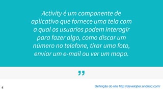 ”
Activity é um componente de
aplicativo que fornece uma tela com
a qual os usuarios podem interagir
para fazer algo, como discar um
número no telefone, tirar uma foto,
enviar um e-mail ou ver um mapa.
4 Definição do site http://developer.android.com/
 