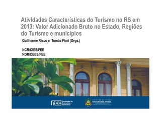 Atividades Características do Turismo no RS em
2013: Valor Adicionado Bruto no Estado, Regiões
do Turismo e municípios
Guilherme Risco e Tomás Fiori (Orgs.)
NCR/CIES/FEE
NDR/CEES/FEE
 