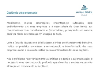 Gestão da crise empresarial


Atualmente, muitos empresários encontram-se sufocados pelo
endividamento das suas empresas e a necessidade de fazer frente aos
compromissos com trabalhadores e fornecedores, provocando um volume
cada vez maior de empresas em situação de risco.


Com a falta de liquidez e o difícil acesso a linhas de financiamento bancário,
muitos empresários encararam a restruturação e transformação das suas
empresas como a única alternativa para a continuidade dos seus negócios.


Não é suficiente rever unicamente as práticas de gestão e da organização, é
necessária uma reestruturação profunda que dinamize a empresa e permita
alcançar um crescimento sustentável.
 