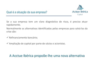 Qual é a situação da sua empresa?

Se a sua empresa tem um claro diagnóstico de risco, é preciso atuar
rapidamente.
Normalmente as alternativas identificadas pelas empresas para salvá-las da
crise são:

 Refinanciamento bancário;

 Ampliação de capital por parte de sócios e acionistas.



  A Acctue Ibérica propoõe-lhe uma nova alternativa
 