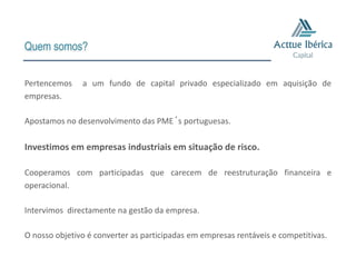 Quem somos?


Pertencemos    a um fundo de capital privado especializado em aquisição de
empresas.

Apostamos no desenvolvimento das PME´s portuguesas.

Investimos em empresas industriais em situação de risco.

Cooperamos com participadas que carecem de reestruturação financeira e
operacional.

Intervimos directamente na gestão da empresa.

O nosso objetivo é converter as participadas em empresas rentáveis e competitivas.
 