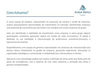 Como Acttuamos?

A nossa equipa de projetos, especializada em processos de compra e venda de empresas,
analisa exaustivamente oportunidades de investimento no mercado, identificando empresas
com potencial de crescimento que permitam criar sinergias com outras empresas do grupo.

Uma vez identificada a viabilidade de investimento numa empresa, o nosso grupo adquire
participações societárias aportando capital em função de cada circunstância. O capital é
dedicado na sua totalidade à reestruturação da performance económico-financeira e
operacional da empresa.

Disponibilizamos uma equipa de gerentes especializados em processos de reestruturação que
deverá intervir diretamente na gestão da empresa, aportando experiência, reforçando as
capacidades estratégicas e aumentando a credibilidade face a fornecedores e clientes.

Aplicamos uma metodologia própria que implica a definição de várias ações que farão parte do
plano de contingências, com o objetivo de criar valor, potenciar a utilização dos ativos e
garantir competitividade.
 