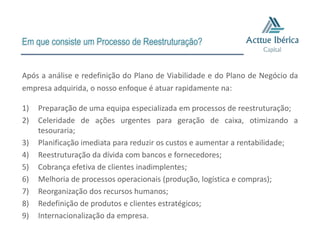 Em que consiste um Processo de Reestruturação?


Após a análise e redefinição do Plano de Viabilidade e do Plano de Negócio da
empresa adquirida, o nosso enfoque é atuar rapidamente na:

1)   Preparação de uma equipa especializada em processos de reestruturação;
2)   Celeridade de ações urgentes para geração de caixa, otimizando a
     tesouraria;
3)   Planificação imediata para reduzir os custos e aumentar a rentabilidade;
4)   Reestruturação da dívida com bancos e fornecedores;
5)   Cobrança efetiva de clientes inadimplentes;
6)   Melhoria de processos operacionais (produção, logística e compras);
7)   Reorganização dos recursos humanos;
8)   Redefinição de produtos e clientes estratégicos;
9)   Internacionalização da empresa.
 