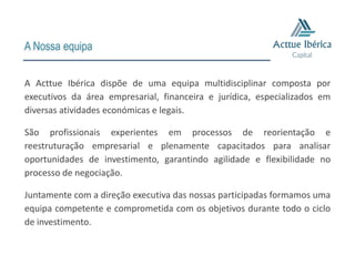 A Nossa equipa


A Acttue Ibérica dispõe de uma equipa multidisciplinar composta por
executivos da área empresarial, financeira e jurídica, especializados em
diversas atividades económicas e legais.

São profissionais experientes em processos de reorientação e
reestruturação empresarial e plenamente capacitados para analisar
oportunidades de investimento, garantindo agilidade e flexibilidade no
processo de negociação.

Juntamente com a direção executiva das nossas participadas formamos uma
equipa competente e comprometida com os objetivos durante todo o ciclo
de investimento.
 