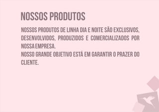 Nossos produtos
Nossos produtos de linha dia e noite são exclusivos,
desenvolvidos, produzidos e comercializados por
nossaempresa.
Nosso grande objetivo está em garantir o prazer do
cliente.
 