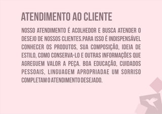 Atendimento ao cliente
Nosso atendimento é acolhedor e busca atender o
desejo de nossos clientes.Para isso é indispensável
conhecer os produtos, sua composição, ideia de
estilo, como conserva-lo e outras informações que
agreguem valor a peça. Boa educação, cuidados
pessoais, linguagem apropriadae um sorriso
completamoatendimentodesejado.
 