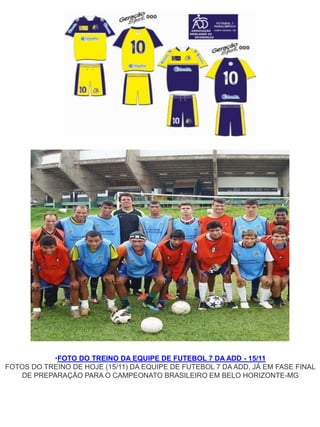•FOTO DO TREINO DA EQUIPE DE FUTEBOL 7 DA ADD - 15/11
FOTOS DO TREINO DE HOJE (15/11) DA EQUIPE DE FUTEBOL 7 DA ADD, JÁ EM FASE FINAL
    DE PREPARAÇÃO PARA O CAMPEONATO BRASILEIRO EM BELO HORIZONTE-MG
 
