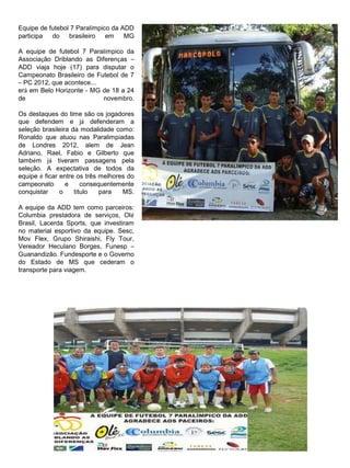 Equipe de futebol 7 Paralímpico da ADD
participa do brasileiro       em    MG

A equipe de futebol 7 Paralímpico da
Associação Driblando as Diferenças –
ADD viaja hoje (17) para disputar o
Campeonato Brasileiro de Futebol de 7
– PC 2012, que acontece...
erá em Belo Horizonte - MG de 18 a 24
de                         novembro.

Os destaques do time são os jogadores
que defendem e já defenderam a
seleção brasileira da modalidade como:
Ronaldo que atuou nas Paralimpíadas
de Londres 2012, alem de Jean
Adriano, Rael, Fabio e Gilberto que
também já tiveram passagens pela
seleção. A expectativa de todos da
equipe é ficar entre os três melhores do
campeonato       e     consequentemente
conquistar     o    título   para   MS.

A equipe da ADD tem como parceiros:
Columbia prestadora de serviços, Olé
Brasil, Lacerda Sports, que investiram
no material esportivo da equipe. Sesc,
Mov Flex, Grupo Shiraishi, Fly Tour,
Vereador Heculano Borges, Funesp –
Guanandizão. Fundesporte e o Governo
do Estado de MS que cederam o
transporte para viagem.
 
