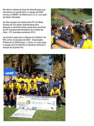 Na ultima rodada da fase de classificação que
aconteceu na quinta-feira, a equipe da ADD
venceu a ANDEF de Niterói por 2 a 0, com gols
de Rael e Ronaldo.

As três equipes de futebol sete PC de Mato
Grosso do Sul estão classificados para
disputar a semifinal nesta sexta-feira semifinal
do XII Campeonato Brasileiro de Futebol de
Sete – PC (paralisia cerebral) 2012

no primeiro jogo terá o clássico do futebol 7 de
MS, entre as equipes da ADD - Associação
Driblando as Diferenças, x Caira, no outro jogo
a equipe do Cemdef Novo Operário enfrenta a
equipe do Superar-RJ.
 