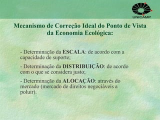 Mecanismo de Correção Ideal do Ponto de Vista da Economia Ecológica: - Determinação da  ESCALA : de acordo com a capacidade de suporte; - Determinação da  DISTRIBUIÇÃO : de acordo com o que se considera justo; - Determinação da  ALOCAÇÃO : através do mercado (mercado de direitos negociáveis a poluir).  