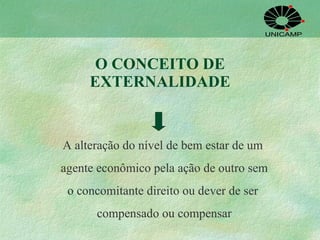 O CONCEITO DE EXTERNALIDADE A alteração do nível de bem estar de um  agente econômico pela ação de outro sem o concomitante direito ou dever de ser  compensado ou compensar 