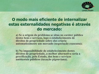 O modo mais eficiente de internalizar estas externalidades negativas é através do mercado: a) Se a origem do problema se situa no caráter público destes bens e serviços, logo o estabelecimento de direitos de propriedade sobre eles criaria automaticamente um mercado (negociação coaseana); b) Na impossibilidade de estabelecimento destes direitos de propriedade, a melhor alternativa seria a precificação, pelo Estado, dos bens e serviços ambientais públicos (taxação pigouviana). 