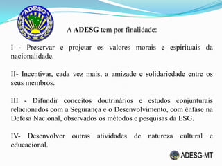 A ADESG tem por finalidade:
I - Preservar e projetar os valores morais e espirituais da
nacionalidade.
II- Incentivar, cada vez mais, a amizade e solidariedade entre os
seus membros.
III - Difundir conceitos doutrinários e estudos conjunturais
relacionados com a Segurança e o Desenvolvimento, com ênfase na
Defesa Nacional, observados os métodos e pesquisas da ESG.
IV- Desenvolver outras atividades de natureza cultural e
educacional.
 