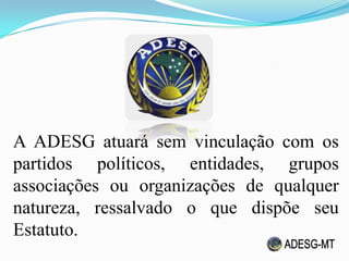 A ADESG atuará sem vinculação com os
partidos políticos, entidades, grupos
associações ou organizações de qualquer
natureza, ressalvado o que dispõe seu
Estatuto.
 