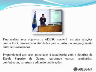 Para realizar seus objetivos, a ADESG manterá estreitas relações
com a ESG, promovendo atividades para a união e o congraçamento
entre seus associados.
Proporcionará aos seus associados a atualização com a doutrina da
Escola Superior de Guerra, realizando cursos, seminários,
conferências, palestras e editando publicações.
 