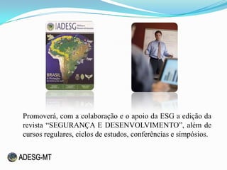 Promoverá, com a colaboração e o apoio da ESG a edição da
revista “SEGURANÇA E DESENVOLVIMENTO”, além de
cursos regulares, ciclos de estudos, conferências e simpósios.
 