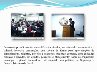 Promoverá periodicamente, entre diferentes cidades, iniciativas de ordem técnica e
cultural, inclusive convenções, que sirvam de fórum para apresentações de
comunicações, palestras, projetos e relatórios, podendo cooperar, com entidades
públicas e privadas, em estudos, pesquisas e planejamentos sobre as conjunturas
municipal, regional, nacional ou internacional nas políticas de Segurança e
Desenvolvimento do Brasil.
 