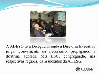 A ADESG terá Delegacias onde a Diretoria Executiva
julgar conveniente ou necessário, propagando a
doutrina adotada pela ESG, congregando, nas
respectivas regiões, os associados da ADESG.
 