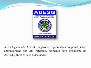 As Delegacias da ADESG, órgãos de representação regional, serão
administradas por um Delegado, nomeado pelo Presidente da
ADESG, entre os seus associados.
 
