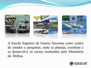A Escola Superior de Guerra funciona como centro
de estudos e pesquisas, onde se planeja, coordena e
se desenvolve os cursos instituídos pelo Ministério
da Defesa.
 