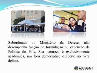 Subordinada ao Ministério da Defesa, não
desempenha função de formulação ou execução da
Política do País. Sua natureza é exclusivamente
acadêmica, um foro democrático e aberto ao livre
debate.
 