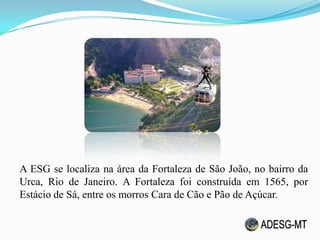 A ESG se localiza na área da Fortaleza de São João, no bairro da
Urca, Rio de Janeiro. A Fortaleza foi construída em 1565, por
Estácio de Sá, entre os morros Cara de Cão e Pão de Açúcar.
 