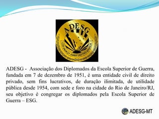 ADESG - Associação dos Diplomados da Escola Superior de Guerra,
fundada em 7 de dezembro de 1951, é uma entidade civil de direito
privado, sem fins lucrativos, de duração ilimitada, de utilidade
pública desde 1954, com sede e foro na cidade do Rio de Janeiro/RJ,
seu objetivo é congregar os diplomados pela Escola Superior de
Guerra – ESG.
 