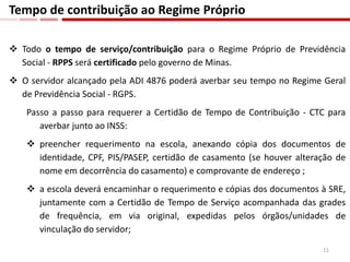 Todo o tempo de serviço/contribuição para o Regime Próprio de Previdência
Social - RPPS será certificado pelo governo de Minas.
 O servidor alcançado pela ADI 4876 poderá averbar seu tempo no Regime Geral
de Previdência Social - RGPS.
Passo a passo para requerer a Certidão de Tempo de Contribuição - CTC para
averbar junto ao INSS:
 preencher requerimento na escola, anexando cópia dos documentos de
identidade, CPF, PIS/PASEP, certidão de casamento (se houver alteração de
nome em decorrência do casamento) e comprovante de endereço ;
 a escola deverá encaminhar o requerimento e cópias dos documentos à SRE,
juntamente com a Certidão de Tempo de Serviço acompanhada das grades
de frequência, em via original, expedidas pelos órgãos/unidades de
vinculação do servidor;
Tempo de contribuição ao Regime Próprio
11
 