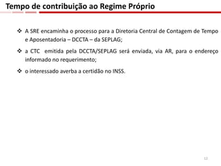  A SRE encaminha o processo para a Diretoria Central de Contagem de Tempo
e Aposentadoria – DCCTA – da SEPLAG;
 a CTC emitida pela DCCTA/SEPLAG será enviada, via AR, para o endereço
informado no requerimento;
 o interessado averba a certidão no INSS.
Tempo de contribuição ao Regime Próprio
12
 