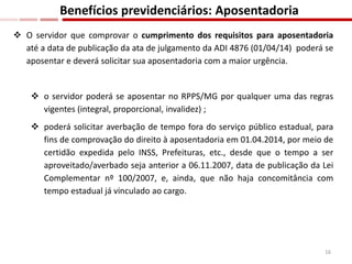  O servidor que comprovar o cumprimento dos requisitos para aposentadoria
até a data de publicação da ata de julgamento da ADI 4876 (01/04/14) poderá se
aposentar e deverá solicitar sua aposentadoria com a maior urgência.
 o servidor poderá se aposentar no RPPS/MG por qualquer uma das regras
vigentes (integral, proporcional, invalidez) ;
 poderá solicitar averbação de tempo fora do serviço público estadual, para
fins de comprovação do direito à aposentadoria em 01.04.2014, por meio de
certidão expedida pelo INSS, Prefeituras, etc., desde que o tempo a ser
aproveitado/averbado seja anterior a 06.11.2007, data de publicação da Lei
Complementar nº 100/2007, e, ainda, que não haja concomitância com
tempo estadual já vinculado ao cargo.
Benefícios previdenciários: Aposentadoria
16
 