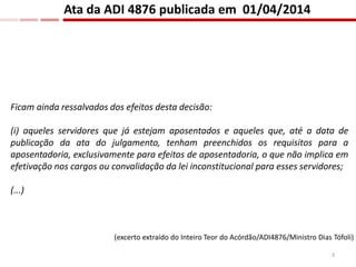 Ficam ainda ressalvados dos efeitos desta decisão:
(i) aqueles servidores que já estejam aposentados e aqueles que, até a data de
publicação da ata do julgamento, tenham preenchidos os requisitos para a
aposentadoria, exclusivamente para efeitos de aposentadoria, o que não implica em
efetivação nos cargos ou convalidação da lei inconstitucional para esses servidores;
(...)
Ata da ADI 4876 publicada em 01/04/2014
(excerto extraído do Inteiro Teor do Acórdão/ADI4876/Ministro Dias Tófoli)
3
 