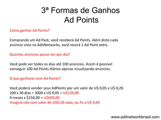 3ª Formas de Ganhos
                         Ad Points
Como ganhar Ad Points?

Comprando um Ad Pack, você receberá Ad Points. Além disto cada
anúncio visto na AditNetworks, você recerá 1 Ad Point extra.

Quantos anúncios posso ver por dia?

Você pode ver todos os dias até 100 anúncios. Assim é possível
conseguir 100 Ad Points diários apenas visualizando anúncios.

O que ganharei com Ad Points?

Você poderá vender seus AdPoints por um valor de U$ 0,05 a U$ 0,20.
100 x 30 dias = 3000 x U$ 0,05 = U$150,00
4 meses x $150,00 = U$600,00
Imagina isto com valor de U$0,20 cada, eu fiz a U$ 0,05


                                                             www.aditnetworkbrasil.com
 