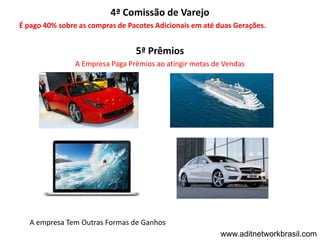 4ª Comissão de Varejo
É pago 40% sobre as compras de Pacotes Adicionais em até duas Gerações.


                                 5ª Prêmios
                A Empresa Paga Prêmios ao atingir metas de Vendas




   A empresa Tem Outras Formas de Ganhos
                                                          www.aditnetworkbrasil.com
 