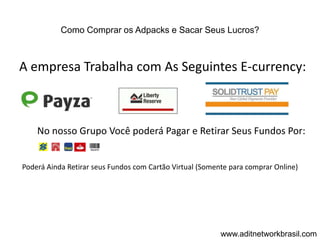 Como Comprar os Adpacks e Sacar Seus Lucros?



A empresa Trabalha com As Seguintes E-currency:



    No nosso Grupo Você poderá Pagar e Retirar Seus Fundos Por:


Poderá Ainda Retirar seus Fundos com Cartão Virtual (Somente para comprar Online)




                                                          www.aditnetworkbrasil.com
 