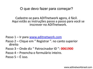 O que devo fazer para começar?

      Cadastre-se para ADITnetwork agora, é fácil.
    Aqui estão as instruções passo a passo para você se
                inscrever no ADITnetwork.


Passo 1 – Ir para www.aditnetwork.com
Passo 2 – Clique em “ Registrar ”. no canto superior
  direito
Passo 3 – Onde diz “ Patrocinador ID ”: 0061900
Passo 4 – Preencha o formulário inteiro.
Passo 5 – É isso.

                                          www.aditnetworkbrasil.com
 