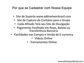 Por que se Cadastrar com Nossa Equipe

 • Site de Suporte www.aditnetworbrasil.com
  • Site de Captura de Contatos para o Grupo
   • Cada Afiliado Terá seu Site de Divulgação
  • Pagamento Facilitado em Reais, Boleto ou
               Transferência Bancária
• Facilidades nas Compra e Venda de E-currency
                 • Vídeos Online
            • Treinamentos Online




                                  www.aditnetworkbrasil.com
 