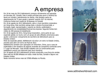 A empresa
Em 18 de maio de 2012 Aditnetwork começou oficialmente sua operação
em Burnaby, BC, Canadá. Este é prédio principal para servir a América do
Norte em vendas e atendimento ao cliente, mas também parte do
departamento de TI para ajudar a garantir suporte 24/7 na internet.
Conforme fontes tem media de 30 pessoas no Canadá
Em 18 de agosto de 2012 Aditnetwork, abriu o novo escritório corporativo
em Hong Kong. Este escritório abriga todo o cérebro funcional dele, a
formação, legal, representação e suporte ao cliente, publicidade e
departamento de contabilidade/financial da empresa. Segundo fontes tem
média de 200 pessoas lá trabalhando
Em 18 de agosto de 2012, Hong Kong Corporation, como parte de sua
expansão global, se reuniu com um grupo de sete afiliados americanos para
ajudar a estruturar o lançamento do escritório de Aditnetwork para os
Estados Unidos!
Parte da expansão global, AditNetwork irá incluir um ramo no Estado Unidos,
previsto para abrir em torno do final de 2012.
AditNetworks também tem operações em Shenzhen, China, que a casa de
publicidade e tem diretório de paginas amarelas da companhia conhecida como
o "Lugar de Mercado". Esta divisão trabalha com os comerciantes para
estabelecer preços com desconto para seus membros.
Em 18 agosto de 2012 Aditnetwork já havia construído a sua força de vendas
Para mais de 40.000 afiliados em todo o leste da Ásia, Canadá e alguns nos
Estados Unidos
Neste momento temos mais de 57000 afiliados no Mundo.




                                                                              www.aditnetworkbrasil.com
 