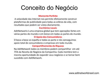 Conceito do Negócio
                        Momento Perfeito
 A velocidade das Internet nos permite efetivamente construir
plataformas de publicidade para todas as esferas da vida, com
resultados que podem ser vistos diariamente.
                         Escritórios Locais
AditNetwork é uma empresa global que tem operações fortes em
várias partes do mundo e em breve em todas as partes do mundo.
                    O Apoio dos Consumidores
O boca a boca se espalha e todas as parte e nós conseguimos
apoio total de consumidores e empresas em todo mundo.
                  Compartilhamento da Riqueza
Na AditNetwork todos os membros podem compartilhar em até
75% da Receita de Negócio da Companhia. Cada membro tem a
mesma oportunidade de expandir seus negócios e se tornar bem
sucedido com AditNetwork.




                                                  www.aditnetworkbrasil.com
 