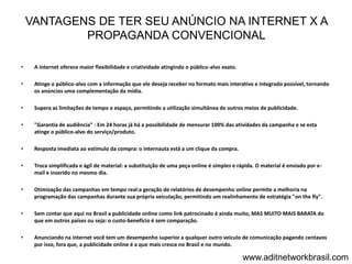 VANTAGENS DE TER SEU ANÚNCIO NA INTERNET X A
            PROPAGANDA CONVENCIONAL

•    A internet oferece maior flexibilidade e criatividade atingindo o público-alvo exato.

•    Atinge o público-alvo com a informação que ele deseja receber no formato mais interativo e integrado possível, tornando
     os anúncios uma complementação da mídia.

•    Supera as limitações de tempo e espaço, permitindo a utilização simultânea de outros meios de publicidade.

•    "Garantia de audiência" - Em 24 horas já há a possibilidade de mensurar 100% das atividades da campanha e se esta
     atinge o público-alvo do serviço/produto.

•    Resposta imediata ao estimulo da compra: o internauta está a um clique da compra.

•    Troca simplificada e ágil de material: a substituição de uma peça online é simples e rápida. O material é enviado por e-
     mail e inserido no mesmo dia.

•    Otimização das campanhas em tempo real:a geração de relatórios de desempenho online permite a melhoria na
     programação das campanhas durante sua própria veiculação, permitindo um realinhamento de estratégia "on the fly".

•    Sem contar que aqui no Brasil a publicidade online como link patrocinado é ainda muito, MAS MUITO MAIS BARATA do
     que em outros países ou seja: o custo-benefício é sem comparação.

•    Anunciando na internet você tem um desempenho superior a qualquer outro veículo de comunicação pagando centavos
     por isso, fora que, a publicidade online é a que mais cresce no Brasil e no mundo.

                                                                                             www.aditnetworkbrasil.com
 