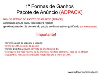 1ª Formas de Ganhos
            Pacote de Anúncio (ADPACK)
70% DE RETONO DO PACOTE DE ANÚNCIO (ADPACK)
Comprando um Ad Pack, você poderá receber
aproximadamente 1% do valor do pacote ao dia,se estiver qualificado         (ver 20 Anúncios/dia)




                                Importante!

 •Benefício pago de segunda a sábado.
 •Limite de 70% do valor do pacote.
 •Para se qualificar, deverá ser visto 20 anúncios no dia.
 •Se naquele dia você não viu os 20 anúncios, não terá problema, você só irá atrasar
 seus ganhos, mais você continuará recebendo até o limite de 70%.




                                                                www.aditnetworkbrasil.com
 