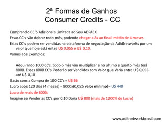 2ª Formas de Ganhos
                    Consumer Credits - CC
Comprando CC’S Adicionais Limitada ao Seu ADPACK
Essas CC's vão dobrar todo mês, podendo chegar a 8x ao final médio de 4 meses.
Estas CC´s podem ser vendidas na plataforma de negociação da AdidNetworks por um
    valor que hoje está entre U$ 0,055 e U$ 0,10.
Vamos aos Exemplos:

   Adquirindo 1000 Cc’s. todo o mês vão multiplicar e no ultimo e quarto mês terá
   8000. Esses 8000 CC’s Poderão ser Vendidos com Valor que Varia entre U$ 0,055
   até U$ 0,10
Gasto com a Compra de 100 CC’s = U$ 66
Lucro após 120 dias (4 meses) = 8000x(0,055 valor mínimo)= U$ 440
Lucro de mais de 600%
Imagine se Vender as CC’s por 0,10 Daria U$ 800 (mais de 1200% de Lucro)




                                                           www.aditnetworkbrasil.com
 