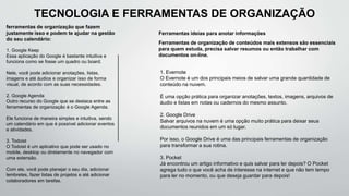 ferramentas de organização que fazem
justamente isso e podem te ajudar na gestão
do seu calendário:
1. Google Keep
Essa aplicação do Google é bastante intuitiva e
funciona como se fosse um quadro ou board.
Nele, você pode adicionar anotações, listas,
imagens e até áudios e organizar isso de forma
visual, de acordo com as suas necessidades.
2. Google Agenda
Outro recurso do Google que se destaca entre as
ferramentas de organização é o Google Agenda.
Ele funciona de maneira simples e intuitiva, sendo
um calendário em que é possível adicionar eventos
e atividades.
3. Todoist
O Todoist é um aplicativo que pode ser usado no
mobile, desktop ou diretamente no navegador com
uma extensão.
Com ele, você pode planejar o seu dia, adicionar
lembretes, fazer listas de projetos e até adicionar
colaboradores em tarefas.
Ferramentas ideias para anotar informações
Ferramentas de organização de conteúdos mais extensos são essenciais
para quem estuda, precisa salvar resumos ou então trabalhar com
documentos on-line.
TECNOLOGIA E FERRAMENTAS DE ORGANIZAÇÃO
1. Evernote
O Evernote é um dos principais meios de salvar uma grande quantidade de
conteúdo na nuvem.
É uma opção prática para organizar anotações, textos, imagens, arquivos de
áudio e listas em notas ou cadernos do mesmo assunto.
2. Google Drive
Salvar arquivos na nuvem é uma opção muito prática para deixar seus
documentos reunidos em um só lugar.
Por isso, o Google Drive é uma das principais ferramentas de organização
para transformar a sua rotina.
3. Pocket
Já encontrou um artigo informativo e quis salvar para ler depois? O Pocket
agrega tudo o que você acha de interesse na internet e que não tem tempo
para ler no momento, ou que deseja guardar para depois!
 