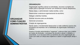 ORGANIZAR
COMO FUNÇÃO
ADMINISTRATIVA
ORGANIZAÇÃO:
Organização significa colocar as atividades, recursos e projetos em
ordem para a operação funcionar com eficiência e menos desperdício.
Nessa etapa, o administrador realiza tarefas, como:
Desenvolver a estrutura organizacional do escritório;
Delegar e distribuir tarefas;
Solicitar recursos para as atividades;
Gerenciar processos;
Criação de organogramas.
Sendo assim, é fundamental desenvolver a visão sistêmica acerca dos
processos da empresa e ter a habilidade de organização individual e
coletiva.
Quanto à função administrativa "organizar", pode-se dizer que é definir
as metas de produção. o processo de arrumar e alocar o trabalho, a
autoridade, e os recursos entre os membros de uma organização de
modo que cada um atinja seus objetivos e assim a organização atinja o
seu.
 