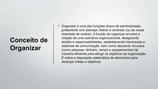 Conceito de
Organizar
• Organizar é uma das funções-chave da administração,
juntamente com planejar, liderar e controlar (ou às vezes
chamada de avaliar). A função de organizar envolve a
criação de uma estrutura organizacional, designando
tarefas e responsabilidades, estabelecendo hierarquias e
sistemas de comunicação, bem como alocando recursos
(como pessoas, dinheiro, tempo e equipamentos) de
maneira eficiente para atingir os objetivos da organização.
É sobre a disposição sistemática de elementos para
alcançar metas e objetivos.
 