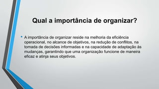 Qual a importância de organizar?
• A importância de organizar reside na melhoria da eficiência
operacional, no alcance de objetivos, na redução de conflitos, na
tomada de decisões informadas e na capacidade de adaptação às
mudanças, garantindo que uma organização funcione de maneira
eficaz e atinja seus objetivos.
 
