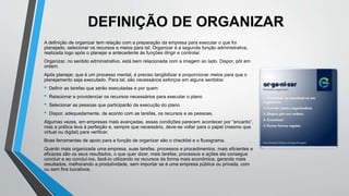 DEFINIÇÃO DE ORGANIZAR
A definição de organizar tem relação com a preparação da empresa para executar o que foi
planejado, selecionar os recursos e meios para tal. Organizar é a segunda função administrativa,
realizada logo após o planejar e antecedente às funções dirigir e controlar.
Organizar, no sentido administrativo, está bem relacionada com a imagem ao lado. Dispor, pôr em
ordem.
Após planejar, que é um processo mental, é preciso tangibilizar e proporcionar meios para que o
planejamento seja executado. Para tal, são necessários esforços em alguns sentidos:
• Definir as tarefas que serão executadas e por quem
• Relacionar e providenciar os recursos necessários para executar o plano
• Selecionar as pessoas que participarão da execução do plano
• Dispor, adequadamente, de acordo com as tarefas, os recursos e as pessoas.
Algumas vezes, em empresas mais avançadas, essas condições parecem acontecer por “encanto”,
mas a prática leva à perfeição e, sempre que necessário, deve-se voltar para o papel (mesmo que
virtual ou digital) para verificar.
Boas ferramentas de apoio para a função de organizar são o checklist e o fluxograma.
Quanto mais organizada uma empresa, suas tarefas, processos e procedimentos, mais eficientes e
eficazes são os seus resultados, o que quer dizer, mais tarefas, processos e ações ela consegue
concluir e ao concluí-los, fazê-lo utilizando os recursos da forma mais econômica, gerando mais
resultados, melhorando a produtividade, sem importar se é uma empresa pública ou privada, com
ou sem fins lucrativos.
 