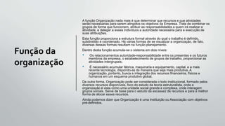 Função da
organização
A função Organização nada mais é que determinar que recursos e que atividades
serão necessárias para serem atingidos os objetivos da Empresa. Trata de combinar os
grupos de forma que funcionem, atribuir as responsabilidades a quem irá realizar a
atividade, e delegar a esses indivíduos a autoridade necessária para e execução de
suas atribuições.
Esta função proporciona a estrutura formal através do qual o trabalho é definido,
subdividido e coordenado. Há várias formas de se visualizar a organização, de fato,
diversas dessas formas resultam na função planejamento.
Dentro desta função acumula-se o sistema em dois níveis:
• Os relacionamentos autoridade-responsabilidade entre os presentes e os futuros
membros da empresa, o estabelecimento de grupos de trabalho, proporcionar as
atividades intergrupais;
• É necessário acumular fábrica, maquinaria e equipamento, capital, e a mais
recente tecnologia, dispondo-as da maneira que seja mais produtiva. A
organização, portanto, busca a integração dos recursos financeiros, físicos e
humanos em um esquema produtivo global.
De outra forma, Organização pode ser considerada o todo institucional, formado pelos
diversos recursos disponíveis, foco do estudo da teoria estruturalista, onde a
organização é vista como uma unidade social grande e complexa, onde interagem
grupos sociais. Serve de base para o estudo da escassez de recursos e para a melhor
forma de alocar esses recursos.
Ainda podemos dizer que Organização é uma Instituição ou Associação com objetivos
pré-definidos.
 