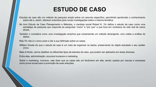 ESTUDO DE CASO
Estudos de caso são um método de pesquisa ampla sobre um assunto específico, permitindo aprofundar o conhecimento
sobre ele e, assim, oferecer subsídios para novas investigações sobre a mesma temática.
No livro Estudo de Caso Planejamento e Métodos, o cientista social Robert K. Yin define o estudo de caso como uma
estratégia de pesquisa que responde às perguntas “como” e “por que” e que foca em contextos da vida real de casos
atuais.
Também o considera como uma investigação empírica que compreende um método abrangente, com coleta e análise de
dados.
Mas Yin não é o único autor a dar a sua definição sobre os cases.
William Goode diz que o estudo de caso é um meio de organizar os dados, preservando do objeto estudado o seu caráter
único.
Mais à frente, vamos detalhar os diferentes tipos de estudos de caso, que podem ser aplicados em áreas diversas.
Entre elas, administração, recursos humanos e marketing.
Sobre o marketing, inclusive, vale dizer que os cases são um fenômeno em alta, sendo usados por marcas e empresas
como prova social para a promoção de suas soluções.
 